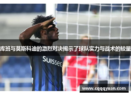 库班与莫斯科迪的激烈对决揭示了球队实力与战术的较量