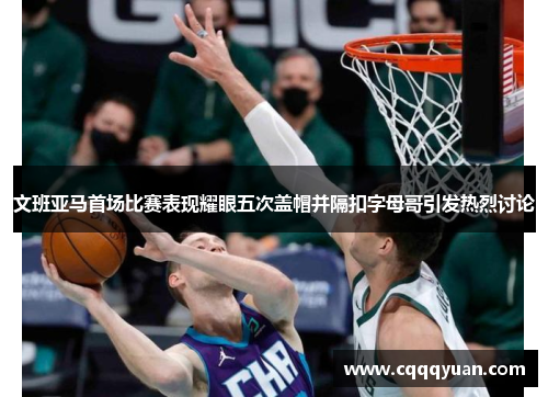 文班亚马首场比赛表现耀眼五次盖帽并隔扣字母哥引发热烈讨论